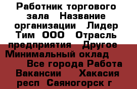 Работник торгового зала › Название организации ­ Лидер Тим, ООО › Отрасль предприятия ­ Другое › Минимальный оклад ­ 10 000 - Все города Работа » Вакансии   . Хакасия респ.,Саяногорск г.